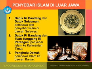 PENYEBAR ISLAM DI LUAR JAWA
1. Datuk Ri Bandang dan
Datuk Sulaeman,
pembawa dan
penyebar Islam di
daerah Sulawesi.
2. Datuk Ri Bandang dan
Tuan Tunggang Ri
Parangan, penyebar
Islam ke Kalimantan
Timur.
3. Penghulu Demak,
pembawa Islam ke
daerah Banjar.
 
