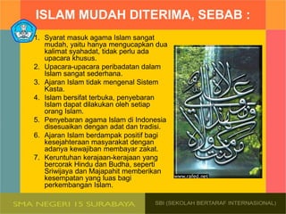 ISLAM MUDAH DITERIMA, SEBAB :
1. Syarat masuk agama Islam sangat
mudah, yaitu hanya mengucapkan dua
kalimat syahadat, tidak perlu ada
upacara khusus.
2. Upacara-upacara peribadatan dalam
Islam sangat sederhana.
3. Ajaran Islam tidak mengenal Sistem
Kasta.
4. Islam bersifat terbuka, penyebaran
Islam dapat dilakukan oleh setiap
orang Islam.
5. Penyebaran agama Islam di Indonesia
disesuaikan dengan adat dan tradisi.
6. Ajaran Islam berdampak positif bagi
kesejahteraan masyarakat dengan
adanya kewajiban membayar zakat.
7. Keruntuhan kerajaan-kerajaan yang
bercorak Hindu dan Budha, seperti
Sriwijaya dan Majapahit memberikan
kesempatan yang luas bagi
perkembangan Islam.
 