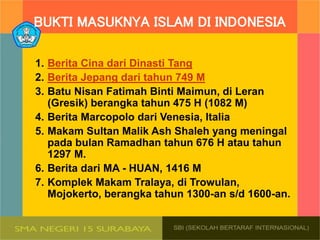 BUKTI MASUKNYA ISLAM DI INDONESIA
1. Berita Cina dari Dinasti Tang
2. Berita Jepang dari tahun 749 M
3. Batu Nisan Fatimah Binti Maimun, di Leran
(Gresik) berangka tahun 475 H (1082 M)
4. Berita Marcopolo dari Venesia, ltalia
5. Makam Sultan Malik Ash Shaleh yang meningal
pada bulan Ramadhan tahun 676 H atau tahun
1297 M.
6. Berita dari MA - HUAN, 1416 M
7. Komplek Makam Tralaya, di Trowulan,
Mojokerto, berangka tahun 1300-an s/d 1600-an.
 
