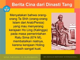 Berita Cina dari Dinasti Tang
Menyatakan bahwa orang-
orang Ta Shih (orang-orang
Islam dari Arab/Persia)
yang mau menyerang
kerajaan Ho Ling (Kalingga)
pada masa pemerintahan
Ratu Sima (674 M),
membatalkan niatnya,
karena kerajaan Holing
masih sangat kuat.
 