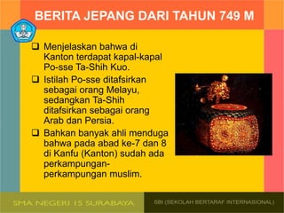 BERITA JEPANG DARI TAHUN 749 M
 Menjelaskan bahwa di
Kanton terdapat kapal-kapal
Po-sse Ta-Shih Kuo.
 Istilah Po-sse ditafsirkan
sebagai orang Melayu,
sedangkan Ta-Shih
ditafsirkan sebagai orang
Arab dan Persia.
 Bahkan banyak ahli menduga
bahwa pada abad ke-7 dan 8
di Kanfu (Kanton) sudah ada
perkampungan-
perkampungan muslim.
 