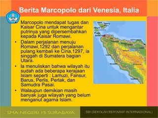 Berita Marcopolo dari Venesia, ltalia
• Marcopolo mendapat tugas dan
Kaisar Cina untuk mengantar
putrinya yang dipersembahkan
kepada Kaisar Romawi.
• Dalam perjalanan menuju
Romawi,1292 dan perjalanan
pulang kembali ke Cina,1297, ia
singgah di Sumatera bagian
Utara.
• la menuliskan bahwa wilayah itu
sudah ada beberapa kerajaan
Islam seperti : Lamuzi, Fansur,
Barus, Perlis, Perlak, dan
Samudra Pasai.
• Walaupun demikian masih
banyak juga wilayah yang belum
menganut agama Islam.
 