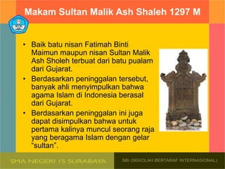 Makam Sultan Malik Ash Shaleh 1297 M
• Baik batu nisan Fatimah Binti
Maimun maupun nisan Sultan Malik
Ash Sholeh terbuat dari batu pualam
dari Gujarat.
• Berdasarkan peninggalan tersebut,
banyak ahli menyimpulkan bahwa
agama Islam di Indonesia berasal
dari Gujarat.
• Berdasarkan peninggalan ini juga
dapat disimpulkan bahwa untuk
pertama kalinya muncul seorang raja
yang beragama Islam dengan gelar
“sultan”.
 