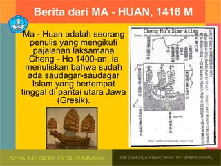 Berita dari MA - HUAN, 1416 M
Ma - Huan adalah seorang
penulis yang mengikuti
pajalanan laksamana
Cheng - Ho 1400-an, ia
menuliskan bahwa sudah
ada saudagar-saudagar
Islam yang bertempat
tinggal di pantai utara Jawa
(Gresik).
 