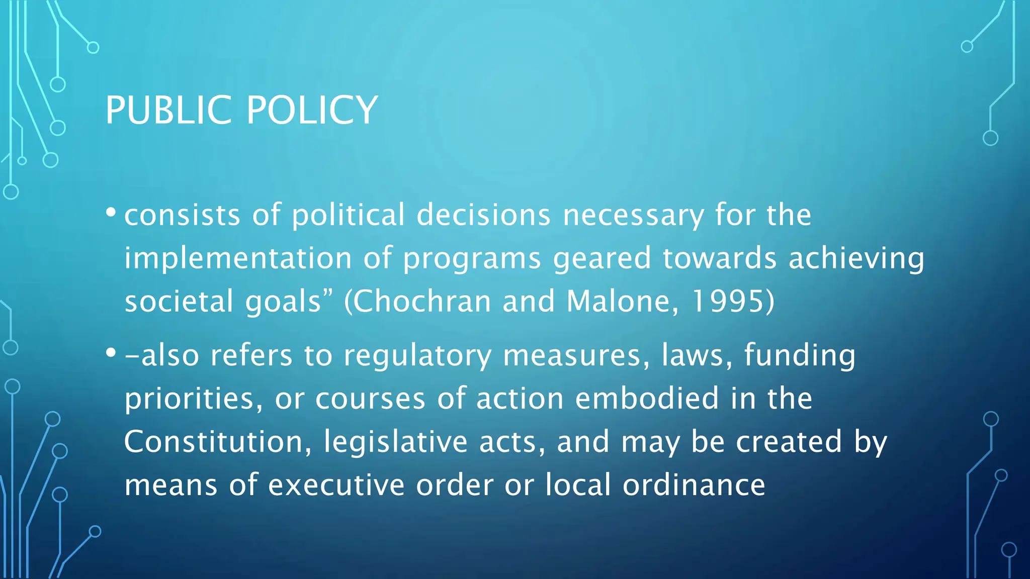 PUBLIC POLICY
• consists of political decisions necessary for the
implementation of programs geared towards achieving
societal goals” (Chochran and Malone, 1995)
• -also refers to regulatory measures, laws, funding
priorities, or courses of action embodied in the
Constitution, legislative acts, and may be created by
means of executive order or local ordinance
 