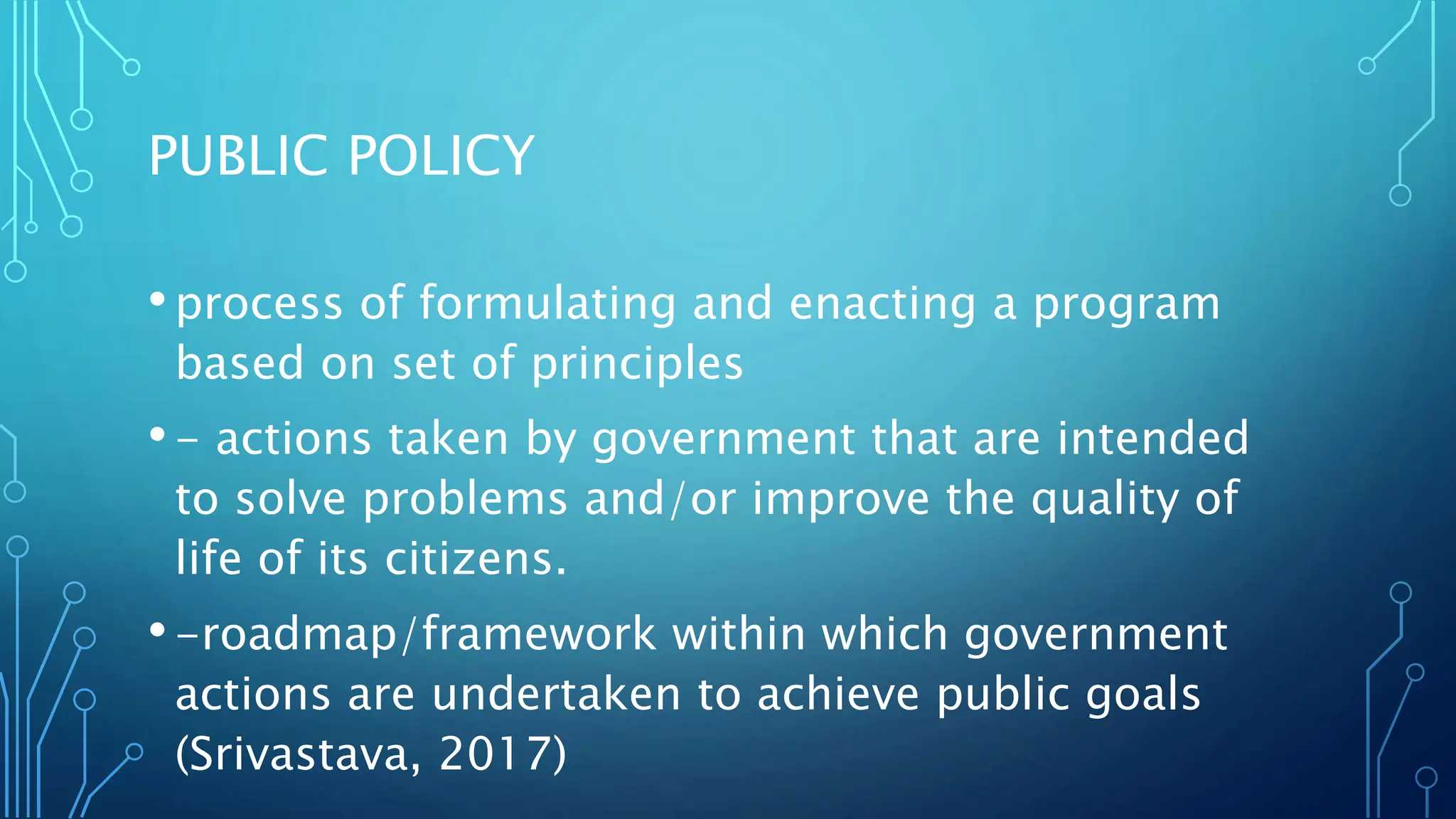 PUBLIC POLICY
•process of formulating and enacting a program
based on set of principles
•- actions taken by government that are intended
to solve problems and/or improve the quality of
life of its citizens.
•-roadmap/framework within which government
actions are undertaken to achieve public goals
(Srivastava, 2017)
 