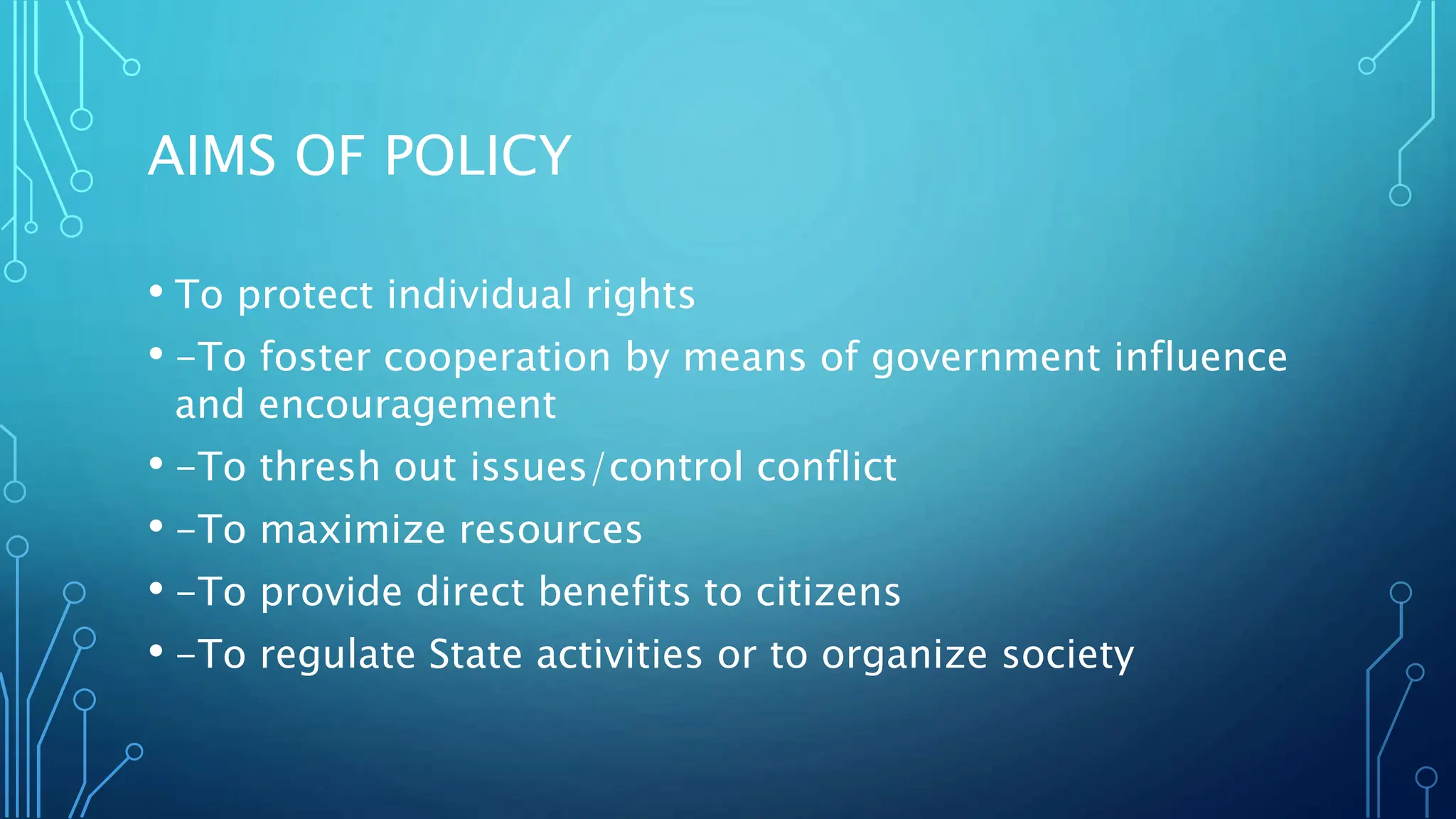 AIMS OF POLICY
• To protect individual rights
• -To foster cooperation by means of government influence
and encouragement
• -To thresh out issues/control conflict
• -To maximize resources
• -To provide direct benefits to citizens
• -To regulate State activities or to organize society
 