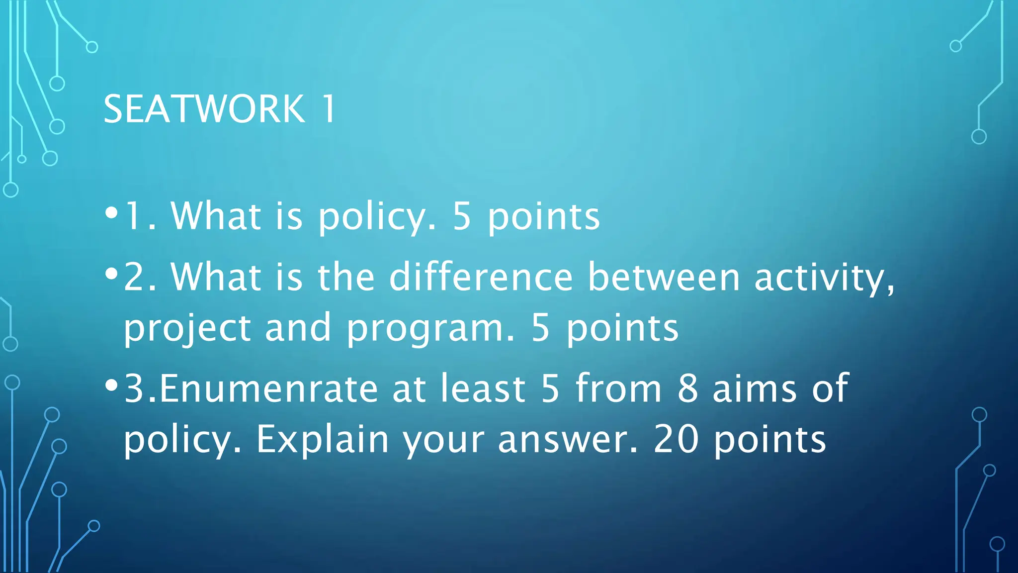 SEATWORK 1
•1. What is policy. 5 points
•2. What is the difference between activity,
project and program. 5 points
•3.Enumenrate at least 5 from 8 aims of
policy. Explain your answer. 20 points
 