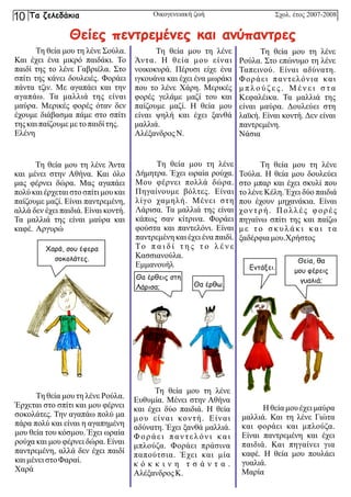 Τη θεία μου τη λένε Σούλα.
Και έχει ένα μικρό παιδάκι. Το
παιδί της το λένε Γαβριέλα. Στο
σπίτι της κάνει δουλειές. Φοράει
πάντα τζιν. Με αγαπάει και την
αγαπάω. Τα μαλλιά της είναι
μαύρα. Μερικές φορές όταν δεν
έχουμε διάβασμα πάμε στο σπίτι
τηςκαιπαίζουμε με τοπαιδίτης.
Ελένη
Τη θεία μου τη λένε Άντα
και μένει στην Αθήνα. Και όλο
μας φέρνει δώρα. Μας αγαπάει
πολύ και έρχεται στο σπίτι μου και
παίζουμε μαζί. Είναι παντρεμένη,
αλλά δεν έχει παιδιά. Είναι κοντή.
Τα μαλλιά της είναι μαύρα και
καφέ. Αργυρώ
Τη θεία μου τη λένε
Δήμητρα. Έχει ωραία ρούχα.
Μου φέρνει πολλά δώρα.
Πηγαίνουμε βόλτες. Είναι
λίγο χαμηλή. Μένει στη
Λάρισα. Τα μαλλιά της είναι
κάπως σαν κίτρινα. Φοράει
φούστα και παντελόνι. Είναι
παντρεμένη και έχει ένα παιδί.
Το π α ι δ ί τ η ς τ ο λ έ ν ε
Κασσιανούλα.
Εμμανουήλ
Τη θεία μου τη λένε Ρούλα.
Έρχεται στο σπίτι και μου φέρνει
σοκολάτες. Την αγαπάω πολύ μα
πάρα πολύ και είναι η αγαπημένη
μου θεία του κόσμου. Έχει ωραία
ρούχα και μου φέρνει δώρα. Είναι
παντρεμένη, αλλά δεν έχει παιδί
καιμένει στοΦαραί.
Χαρά
Τη θεία μου τη λένε
Άντα. Η θεία μου είναι
νοικοκυρά. Πέρυσι είχε ένα
ιγκουάνα και έχει ένα μωράκι
που το λένε Χάρη. Μερικές
φορές γελάμε μαζί του και
παίζουμε μαζί. Η θεία μου
είναι ψηλή και έχει ξανθά
μαλλιά.
Αλέξανδρος Ν.
Τη θεία μου τη λένε
Ρούλα. Στο επώνυμο τη λένε
Ταπεινού. Είναι αδύνατη.
Φοράει παντελόνια και
μ π λ ο ύ ζ ε ς . Μ έ ν ε ι σ τ α
Κεφαλέικα. Τα μαλλιά της
είναι μαύρα. Δουλεύει στη
λαϊκή. Είναι κοντή. Δεν είναι
παντρεμένη.
Νάσια
Η θεία μου έχει μαύρα
μαλλιά. Και τη λένε Γιώτα
και φοράει και μπλούζα.
Είναι παντρεμένη και έχει
παιδιά. Και πηγαίνει για
καφέ. Η θεία μου πουλάει
γυαλιά.
Μαρία
Τη θεία μου τη λένε
Τούλα. Η θεία μου δουλεύει
στο μπαρ και έχει σκυλί που
το λένε Κέλη. Έχει δύο παιδιά
που έχουν μηχανάκια. Είναι
χοντρή. Πολλές φορές
πηγαίνω σπίτι της και παίζω
μ ε τ ο σ κ υ λ ά κ ι κα ι τ α
ξαδέρφια μου.Χρήστος
Τη θεία μου τη λένε
Ευθυμία. Μένει στην Αθήνα
και έχει δύο παιδιά. Η θεία
μου είναι κοντή. Είναι
αδύνατη. Έχει ξανθά μαλλιά.
Φοράει παντελόνι και
μπλούζα. Φοράει πράσινα
παπούτσια. Έχει και μία
κ ό κ κ ι ν η τ σ ά ν τ α .
Αλέξανδρος Κ.
Σχολ. έτος 2007-2008
Οικογενειακή ζωή
Θείες πεντρεμένες και ανύπαντρες
Θα έρθεις στη
Λάρισα; Θα έρθω.
Χαρά, σου έφερα
σοκολάτες. Θεία, θα
μου φέρεις
γυαλιά;
Εντάξει.
Τα ζελεδάκια
10
 