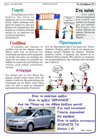 Ο μπαμπάς μου γιόρτασε τα
γενέθλιά του και του πήραμε τούρτα.
Μόλις ήρθε από τη δουλειά του
κλειδώσαμε την πόρτα και δεν μπορούσε
να ανοίξει. Και μόλις του ανοίξαμε την
πόρτα και του είπαμε ένα τραγούδι και
έσβησε τα κεράκια και μετά φάγαμε την
τούρτα, μετά είδαμε τηλεόραση.
Αργυρώ
Τον ξαδερφό μου το λένε
Χ ρ ή σ τ ο . Κα ι θ έ λ ε ι ν α
ερχόμαστε και να του κάνουμε
αστεία. Εχθές περάσαμε πολύ
καλά στη γιορτή του. Και εκεί
βλέπαμε τον Παπαφλέσσα. Και
παίζαμε με το Χρήστο. Παίζαμε
πόλεμο με τα μπαλόνια και
μυστικούς πράκτορες.
Αλέξανδρος Ν.
Σχολ. έτος 2007-2008 Οικογενειακή ζωή
Γενέθλια
Στη λαϊκή
Γιορτή
Τον αδελφό μου το λένε Φώτη. Και
παίζαμε κρυφτό ώσπου έπεσε κάτω και
έσπασε το πόδι του. Και μετά πήγαμε στο
νοσοκομείο και του βάλαν γύψο. Όμως
τώρα τον πάει η μαμά με αναπηρικό
καροτσάκιστηντουαλέτα.Νικολέττα
Ατύχημα
Εγώ την Πρωτομαγιά ήμουν στο χωριό μου. Έκανα
ποδήλατο. Παίξαμε μπάλα. Εγώ με τον αδερφό μου
παίξαμε κρυφτό. Παίξαμε και μπάσκετ. Τρώγαμε
φράουλες πολλές. Ο μπαμπάς μας πήγαινε με τα
ποδήλατα βόλτα μακριά. Μας πήγαινε σε ανηφόρες
και σε χωματόδρομους. Και γυρίσαμε πίσω στο σπίτι
μας. ΓιώργοςΣ.
Πρωτομαγιά
Είμαστε
μυστικοί
πράκτορες.
Ε γ ώ ε χ θ έ ς
πήγα με τη μαμά μου
σ τ η λ α ϊ κ ή κ α ι
ψώνισα για τη μαμά
μου μια φούστα.
Ψ ω ν ί σ α μ ε κ α ι
γυαλιά. Ψώνισα και
φόρεμα. Ψώνισα και
παπούτσια
Μαρίνα
Είναι τα καλύτερα αμάξια.
Είναι τα αμάξια “ΚΕΡΑΥΝΟΣ”.
Από την Πάτρα ως την Αθήνα βγάζουν φωτιά!
Στο νερό επιπλέουν!
Γίνονται αεροπλάνα!
Και καράβια!
Είναι τα αμάξια τρανσφόρμερς!
ΑΓΟΡΑΣΤΕ ΤΑ
Κάνουν 1 €! Χάρης + Χρήστος
Τα ζελεδάκια 11
 