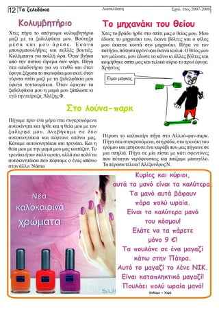 Χτες πήγα το απόγευμα κολυμβητήριο
μαζί με τα ξαδελφάκια μου. Βούτηξα
μ έ σ α κ α ι μ ο υ ά ρ ε σ ε . Έ κ α ν α
μπουρμπουλήθρες και πολλές βουτιές.
Κολύμπαγα για πολλή ώρα. Όταν βγήκα
από την πισίνα έτρεμα σαν ψάρι. Πήγα
στα αποδυτήρια για να ντυθώ και όταν
έφυγα ξέχασα το σκουφάκι μου εκεί. όταν
γύρισα σπίτι μαζί με τα ξαδελφάκια μου
έφαγα τουτουμάκια. Όταν έφυγαν τα
ξαδελφάκια μου η μαμά μου ξάπλωσε κι
εγώτηνπείραζα.ΑλέξηςΦ.
Χτες το βράδυ ήρθε στο σπίτι μας ο θείος μου. Μου
έδωσε το μηχανάκι του, έκανα βόλτες και ο φίλος
μου έκατσε κοντά στο μηχανάκι. Πήγα να τον
πατήσω, πάτησα φρένο και έκανα κωλιά. Ο θείος μου
τον μάλωσε, μου έδωσε να κάνω κι άλλες βόλτες και
κοιμήθηκε σπίτι μας και τελικά αύριο το πρωί έφυγε.
Χρήστος
Πήγαμε πριν ένα μήνα στα συγκρουόμενα
αυτοκίνητα και ήρθε και η θεία μου με τον
ξαδερφό μου. Ανεβήκαμε σε δύο
αυτοκινητάκια και πέφτανε απάνω μας.
Κάναμε αυτοκινητάκια και τρενάκι. Και η
θεία μου με την μαμά μου μας κοιτάζαν. Το
τρενάκι ήταν πολύ ωραίο, αλλά πιο πολύ τα
αυτοκινητάκια που πέφταμε ο ένας απάνω
στονάλλο.Νάσια
Πέρυσι το καλοκαίρι πήγα στο Αλλού-φαν-παρκ.
Πήγα στα συγκρουόμενα, στη ρόδα, στο τρενάκι του
τρόμου και μπήκα σε ένα καράβι που μας πήγαινε σε
μια σπηλιά. Πήγα σε μία πίστα με κάτι σφεντόνες
που πέταγαν νερόφουσκες και παίξαμε μπουγέλο.
Ταπέρασατέλεια!Αλέξανδρος Ν.
Κολυμβητήριο Το μηχανάκι του θείου
Στο λούνα-παρκ
Είμαι μάγκας.
Κυρίες και κύριοι,
αυτά τα μανό είναι τα καλύτερα.
Τα μανό αυτά βάφουν
πάρα πολύ ωραία.
Είναι τα καλύτερα μανό
του κόσμου!
Ελάτε να τα πάρετε
μόνο 9 €!
Τα πουλάνε σε ένα μαγαζί
κάτω στην Πάτρα.
Αυτό το μαγαζί το λένε ΝΙΚ.
Είναι καταπληκτικό μαγαζί!
Πουλάει πολύ ωραία μανό!
Θοδώρα + Χαρά
Σχολ. έτος 2007-2008
Διασκέδαση
Τα ζελεδάκια
12
 