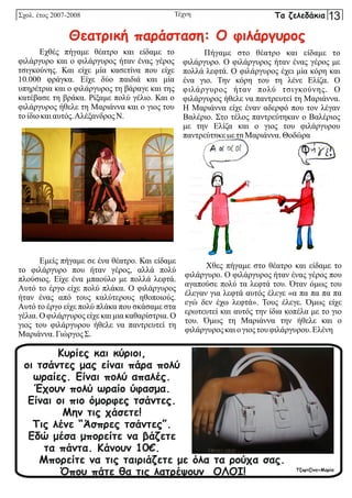 Τέχνη
Εχθές πήγαμε θέατρο και είδαμε το
φιλάργυρο και ο φιλάργυρος ήταν ένας γέρος
τσιγκούνης. Και είχε μία κασετίνα που είχε
10.000 φράγκα. Είχε δύο παιδιά και μία
υπηρέτρια και ο φιλάργυρος τη βάραγε και της
κατέβασε τη βράκα. Ρίξαμε πολύ γέλιο. Και ο
φιλάργυρος ήθελε τη Μαριάννα και ο γιος του
τοίδιο καιαυτός.Αλέξανδρος Ν.
Εμείς πήγαμε σε ένα θέατρο. Και είδαμε
το φιλάργυρο που ήταν γέρος, αλλά πολύ
πλούσιος. Είχε ένα μπαούλο με πολλά λεφτά.
Αυτό το έργο είχε πολύ πλάκα. Ο φιλάργυρος
ήταν ένας από τους καλύτερους ηθοποιούς.
Αυτό το έργο είχε πολύ πλάκα που σκάσαμε στα
γέλια. Ο φιλάργυρος είχε και μια καθαρίστρια. Ο
γιος του φιλάργυρου ήθελε να παντρευτεί τη
Μαριάννα. ΓιώργοςΣ.
Πήγαμε στο θέατρο και είδαμε το
φιλάργυρο. Ο φιλάργυρος ήταν ένας γέρος με
πολλά λεφτά. Ο φιλάργυρος έχει μία κόρη και
ένα γιο. Την κόρη του τη λένε Ελίζα. Ο
φιλάργυρος ήταν πολύ τσιγκούνης. Ο
φιλάργυρος ήθελε να παντρευτεί τη Μαριάννα.
Η Μαριάννα είχε έναν αδερφό που τον λέγαν
Βαλέριο. Στο τέλος παντρεύτηκαν ο Βαλέριος
με την Ελίζα και ο γιος του φιλάργυρου
παντρεύτηκεμε τηΜαριάννα. Θοδώρα
Χθες πήγαμε στο θέατρο και είδαμε το
φιλάργυρο. Ο φιλάργυρος ήταν ένας γέρος που
αγαπούσε πολύ τα λεφτά του. Όταν όμως του
έλεγαν για λεφτά αυτός έλεγε «α πα πα πα πα
εγώ δεν έχω λεφτά». Τους έλεγε. Όμως είχε
ερωτευτεί και αυτός την ίδια κοπέλα με το γιο
του. Όμως τη Μαριάννα την ήθελε και ο
φιλάργυροςκαιογιοςτουφιλάργυρου. Ελένη
Θεατρική παράσταση: Ο φιλάργυρος
Κυρίες και κύριοι,
οι τσάντες μας είναι πάρα πολύ
ωραίες. Είναι πολύ απαλές.
Έχουν πολύ ωραίο ύφασμα.
Είναι οι πιο όμορφες τσάντες.
Μην τις χάσετε!
Τις λένε “Άσπρες τσάντες”.
Εδώ μέσα μπορείτε να βάζετε
τα πάντα. Κάνουν 10€.
Μπορείτε να τις ταιριάζετε με όλα τα ρούχα σας.
Όπου πάτε θα τις λατρέψουν ΟΛΟΙ! Τζορτζίνα+Μαρία
Σχολ. έτος 2007-2008 Τα ζελεδάκια 13
 