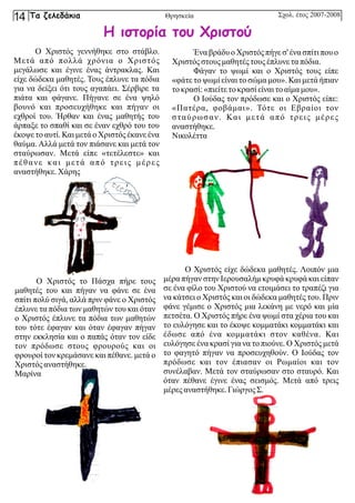 Ο Χριστός γεννήθηκε στο στάβλο.
Μετά από πολλά χρόνια ο Χριστός
μεγάλωσε και έγινε ένας άντρακλας. Και
είχε δώδεκα μαθητές. Τους έπλυνε τα πόδια
για να δείξει ότι τους αγαπάει. Σέρβιρε τα
πιάτα και φάγανε. Πήγανε σε ένα ψηλό
βουνό και προσευχήθηκε και πήγαν οι
εχθροί του. Ήρθαν και ένας μαθητής του
άρπαξε το σπαθί και σε έναν εχθρό του του
έκοψε το αυτί. Και μετά ο Χριστός έκανε ένα
θαύμα. Αλλά μετά τον πιάσανε και μετά τον
σταύρωσαν. Μετά είπε «τετέλεστε» και
πέθανε και μετά από τρεις μέρες
αναστήθηκε.Χάρης
Ένα βράδυ ο Χριστός πήγε σ' ένα σπίτι που ο
Χριστόςστουςμαθητέςτουςέπλυνε ταπόδια.
Φάγαν το ψωμί και ο Χριστός τους είπε
«φάτε το ψωμί είναι το σώμα μου». Και μετά ήπιαν
τοκρασί:«πιείτετοκρασίείναι τοαίμα μου».
Ο Ιούδας τον πρόδωσε και ο Χριστός είπε:
«Πατέρα, φοβάμαι». Τότε οι Εβραίοι τον
σταύρωσαν. Και μετά από τρεις μέρες
αναστήθηκε.
Νικολέττα
Ο Χριστός το Πάσχα πήρε τους
μαθητές του και πήγαν να φάνε σε ένα
σπίτι πολύ σιγά, αλλά πριν φάνε ο Χριστός
έπλυνε τα πόδια των μαθητών του και όταν
ο Χριστός έπλυνε τα πόδια των μαθητών
του τότε έφαγαν και όταν έφαγαν πήγαν
στην εκκλησία και ο παπάς όταν τον είδε
τον πρόδωσε στους φρουρούς και οι
φρουροί τον κρεμάσανε και πέθανε. μετά ο
Χριστόςαναστήθηκε.
Μαρίνα
Ο Χριστός είχε δώδεκα μαθητές. Λοιπόν μια
μέρα πήγαν στην Ιερουσαλήμ κρυφά κρυφά και είπαν
σε ένα φίλο του Χριστού να ετοιμάσει το τραπέζι για
να κάτσει ο Χριστός και οι δώδεκα μαθητές του. Πριν
φάνε γέμισε ο Χριστός μια λεκάνη με νερό και μία
πετσέτα. Ο Χριστός πήρε ένα ψωμί στα χέρια του και
το ευλόγησε και το έκοψε κομματάκι κομματάκι και
έδωσε από ένα κομματάκι στον καθένα. Και
ευλόγησε ένα κρασί για να το πιούνε. Ο Χριστός μετά
το φαγητό πήγαν να προσευχηθούν. Ο Ιούδας τον
πρόδωσε και τον έπιασαν οι Ρωμαίοι και τον
συνέλαβαν. Μετά τον σταύρωσαν στο σταυρό. Και
όταν πέθανε έγινε ένας σεισμός. Μετά από τρεις
μέρες αναστήθηκε.ΓιώργοςΣ.
Η ιστορία του Χριστού
Σχολ. έτος 2007-2008
Τα ζελεδάκια
14 Θρησκεία
 
