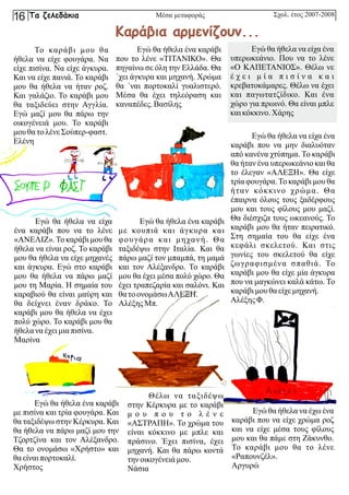 Μέσα μεταφοράς
Το καράβι μου θα
ήθελα να είχε φουγάρα. Να
είχε πισίνα. Να είχε άγκυρα.
Και να είχε πανιά. Το καράβι
μου θα ήθελα να ήταν ροζ.
Και γαλάζιο. Το καράβι μου
θα ταξιδεύει στην Αγγλία.
Εγώ μαζί μου θα πάρω την
οικογένειά μου. Το καράβι
μου θατολένεΣούπερ-φαστ.
Ελένη
Εγώ θα ήθελα ένα καράβι
με κουπιά και άγκυρα και
φουγάρα και μηχανή. Θα
ταξιδέψω στην Ιταλία. Και θα
πάρω μαζί τον μπαμπά, τη μαμά
και τον Αλέξανδρο. Το καράβι
μου θα έχει μέσα πολύ χώρο. Θα
έχει τραπεζαρία και σαλόνι. Και
θατοονομάσωΑΛΕΞΗ.
ΑλέξηςΜπ.
Εγώ θα ήθελα να είχα ένα
καράβι που να μην διαλυόταν
από κανένα χτύπημα. Το καράβι
θα ήταν ένα υπερωκεάνιο και θα
το έλεγαν «ΑΛΕΞΗ». Θα είχε
τρία φουγάρα.Το καράβι μου θα
ήταν κόκκινο χρώμα. Θα
έπαιρνα όλους τους ξαδέρφους
μου και τους φίλους μου μαζί.
Θα διέσχιζα τους ωκεανούς. Το
καράβι μου θα ήταν πειρατικό.
Στη σημαία του θα είχε ένα
κεφάλι σκελετού. Και στις
γωνίες του σκελετού θα είχε
ζωγραφισμένα σπαθιά. Το
καράβι μου θα είχε μία άγκυρα
που να μαγκώνει καλά κάτω. Το
καράβιμου θαείχεμηχανή.
ΑλέξηςΦ.
Εγώ θα ήθελα να έχω ένα
καράβι που να είχε χρώμα ροζ
και να είχε μέσα τους φίλους
μου και θα πάμε στη Ζάκυνθο.
Το καράβι μου θα το λένε
«Ραπουνζέλ».
Αργυρώ
Εγώ θα ήθελα ένα καράβι
που το λένε «ΤΙΤΑΝΙΚΟ». Θα
πηγαίνω σε όλη την Ελλάδα. Θα
΄χει άγκυρα και μηχανή. Χρώμα
θα ΄ναι πορτοκαλί γυαλιστερό.
Μέσα θα έχει τηλεόραση και
καναπέδες. Βασίλης
Εγώ θα ήθελα να είχα ένα
υπερωκεάνιο. Που να το λένε
«Ο ΚΑΠΕΤΑΝΙΟΣ». Θέλω νε
έ χ ε ι μ ί α π ι σ ί ν α κ α ι
κρεβατοκάμαρες. Θέλω να έχει
και παγωτατζίδικο. Και ένα
χώρο για πρωινό. Θα είναι μπλε
καικόκκινο.Χάρης
Εγώ θα ήθελα να είχα
ένα καράβι που να το λένε
«ΑΝΕΛΙΖ».Το καράβι μου θα
ήθελα να είναι ροζ. Το καράβι
μου θα ήθελα να είχε μηχανές
και άγκυρα. Εγώ στο καράβι
μου θα ήθελα να πάρω μαζί
μου τη Μαρία. Η σημαία του
καραβιού θα είναι μαύρη και
θα δείχνει έναν δράκο. Το
καράβι μου θα ήθελα να έχει
πολύ χώρο. Το καράβι μου θα
ήθελανα έχειμια πισίνα.
Μαρίνα
Θέλω να ταξιδέψω
στην Κέρκυρα με το καράβι
μ ο υ π ο υ τ ο λ έ ν ε
«ΑΣΤΡΑΠΗ». Το χρώμα του
είναι κόκκινο με μπλε και
πράσινο. Έχει πισίνα, έχει
μηχανή. Και θα πάρω κοντά
τηνοικογένειάμου.
Νάσια
Εγώ θα ήθελα ένα καράβι
με πισίνα και τρία φουγάρα. Και
θα ταξιδέψω στην Κέρκυρα. Και
θα ήθελα να πάρω μαζί μου την
Τζορτζίνα και τον Αλέξανδρο.
Θα το ονομάσω «Χρήστο» και
θαείναι πορτοκαλί.
Χρήστος
Καράβια αρμενίζουν...
Σχολ. έτος 2007-2008
Τα ζελεδάκια
16
 