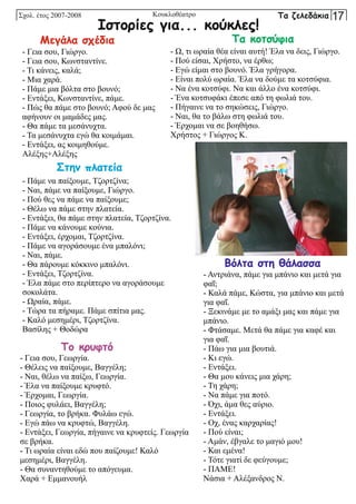 - Γεια σου, Γιώργο.
- Γεια σου, Κωνσταντίνε.
- Τι κάνεις, καλά;
- Μια χαρά.
- Πάμε μια βόλτα στο βουνό;
- Εντάξει, Κωνσταντίνε, πάμε.
- Πώς θα πάμε στο βουνό; Αφού δε μας
αφήνουν οι μαμάδες μας.
- Θα πάμε τα μεσάνυχτα.
- Τα μεσάνυχτα εγώ θα κοιμάμαι.
- Εντάξει, ας κοιμηθούμε.
Αλέξης+Αλέξης
Μεγάλα σχέδια
- Ω, τι ωραία θέα είναι αυτή! Έλα να δεις, Γιώργο.
- Πού είσαι, Χρήστο, να έρθω;
- Εγώ είμαι στο βουνό. Έλα γρήγορα.
- Είναι πολύ ωραία. Έλα να δούμε τα κοτσύφια.
- Να ένα κοτσύφι. Να και άλλο ένα κοτσύφι.
- Ένα κοτσυφάκι έπεσε από τη φωλιά του.
- Πήγαινε να το σηκώσεις, Γιώργο.
- Ναι, θα το βάλω στη φωλιά του.
- Έρχομαι να σε βοηθήσω.
Χρήστος + Γιώργος Κ.
Τα κοτσύφια
- Γεια σου, Γεωργία.
- Θέλεις να παίξουμε, Βαγγέλη;
- Ναι, θέλω να παίξω, Γεωργία.
- Έλα να παίξουμε κρυφτό.
- Έρχομαι, Γεωργία.
- Ποιος φυλάει, Βαγγέλη;
- Γεωργία, το βρήκα. Φυλάω εγώ.
- Εγώ πάω να κρυφτώ, Βαγγέλη.
- Εντάξει, Γεωργία, πήγαινε να κρυφτείς. Γεωργία
σε βρήκα.
- Τι ωραία είναι εδώ που παίζουμε! Καλό
μεσημέρι, Βαγγέλη.
- Θα συναντηθούμε το απόγευμα.
Χαρά + Εμμανουήλ
Το κρυφτό
- Πάμε να παίξουμε, Τζορτζίνα;
- Ναι, πάμε να παίξουμε, Γιώργο.
- Πού θες να πάμε να παίξουμε;
- Θέλω να πάμε στην πλατεία.
- Εντάξει, θα πάμε στην πλατεία, Τζορτζίνα.
- Πάμε να κάνουμε κούνια.
- Εντάξει, έρχομαι, Τζορτζίνα.
- Πάμε να αγοράσουμε ένα μπαλόνι;
- Ναι, πάμε.
- Θα πάρουμε κόκκινο μπαλόνι.
- Εντάξει, Τζορτζίνα.
- Έλα πάμε στο περίπτερο να αγοράσουμε
σοκολάτα.
- Ωραία, πάμε.
- Τώρα τα πήραμε. Πάμε σπίτια μας.
- Καλό μεσημέρι, Τζορτζίνα.
Βασίλης + Θοδώρα
Στην πλατεία
- Αντριάνα, πάμε για μπάνιο και μετά για
φαΐ;
- Καλά πάμε, Κώστα, για μπάνιο και μετά
για φαΐ.
- Ξεκινάμε με το αμάξι μας και πάμε για
μπάνιο.
- Φτάσαμε. Μετά θα πάμε για καφέ και
για φαΐ.
- Πάω για μια βουτιά.
- Κι εγώ.
- Εντάξει.
- Θα μου κάνεις μια χάρη;
- Τη χάρη;
- Να πάμε για ποτό.
- Όχι, άμα θες αύριο.
- Εντάξει.
- Οχ, ένας καρχαρίας!
- Πού είναι;
- Αμάν, έβγαλε το μαγιό μου!
- Και εμένα!
- Τότε γιατί δε φεύγουμε;
- ΠΑΜΕ!
Νάσια + Αλέξανδρος Ν.
Βόλτα στη θάλασσα
Ιστορίες για... κούκλες!
Σχολ. έτος 2007-2008 Τα ζελεδάκια 17
Κουκλοθέατρο
 