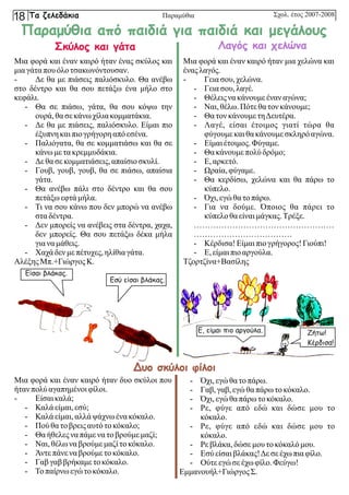 Είσαι βλάκας.
Εσύ είσαι βλάκας.
Σκύλος και γάτα
Μια φορά και έναν καιρό ήταν ένας σκύλος και
μια γάταπουόλοτσακωνόντουσαν.
- Δε θα με πιάσεις παλιόσκυλο. Θα ανέβω
στο δέντρο και θα σου πετάξω ένα μήλο στο
κεφάλι.
- Θα σε πιάσω, γάτα, θα σου κόψω την
ουρά, θασεκάνω χίλιακομματάκια.
- Δε θα με πιάσεις, παλιόσκυλο. Είμαι πιο
έξυπνηκαιπιογρήγορηαπόεσένα.
- Παλιόγατα, θα σε κομματιάσω και θα σε
κάνω με τακρεμμυδάκια.
- Δεθασεκομματιάσεις, απαίσιοσκυλί.
- Γουβ, γουβ, γουβ, θα σε πιάσω, απαίσια
γάτα.
- Θα ανέβω πάλι στο δέντρο και θα σου
πετάξωεφτάμήλα.
- Τι να σου κάνω που δεν μπορώ να ανέβω
σταδέντρα.
- Δεν μπορείς να ανέβεις στα δέντρα, χαχα,
δεν μπορείς. Θα σου πετάξω δέκα μήλα
γιανα μάθεις.
- Χαχάδεν με πέτυχες,ηλίθιαγάτα.
ΑλέξηςΜπ.+ΓιώργοςΚ.
Μια φορά και έναν καιρό ήταν μια χελώνα και
ένας λαγός.
- Γεια σου, χελώνα.
- Γεια σου, λαγέ.
- Θέλειςνα κάνουμε έναν αγώνα;
- Ναι, θέλω.Πότεθατονκάνουμε;
- Θα τονκάνουμε τηΔευτέρα.
- Λαγέ, είσαι έτοιμος γιατί τώρα θα
φύγουμε καιθακάνουμε σκληρόαγώνα.
- Είμαιέτοιμος.Φύγαμε.
- Θα κάνουμε πολύ δρόμο;
- Ε,αρκετό.
- Ωραία, φύγαμε.
- Θα κερδίσω, χελώνα και θα πάρω το
κύπελο.
- Όχι,εγώθατοπάρω.
- Για να δούμε. Όποιος θα πάρει το
κύπελοθαείναι μάγκας.Τρέξε.
……………………………………………
………………………………
- Κέρδισα! Είμαιπιογρήγορος!Γιούπι!
- Ε,είμαι πιοαργούλα.
Τζορτζίνα+Βασίλης
Μια φορά και έναν καιρό ήταν δυο σκύλοι που
ήτανπολύ αγαπημένοιφίλοι.
- Είσαικαλά;
- Καλάείμαι, εσύ;
- Καλάείμαι, αλλάψάχνω ένα κόκαλο.
- Πού θατοβρειςαυτότοκόκαλο;
- Θα ήθελεςνα πάμενα τοβρούμε μαζί;
- Ναι, θέλωνα βρούμε μαζί τοκόκαλο.
- Άντεπάνενα βρούμε τοκόκαλο.
- Γαβγαββρήκαμε τοκόκαλο.
- Τοπαίρνω εγώτοκόκαλο.
- Όχι,εγώθατοπάρω.
- Γαβ,γαβ,εγώθαπάρωτοκόκαλο.
- Όχι,εγώθαπάρωτοκόκαλο.
- Ρε, φύγε από εδώ και δώσε μου το
κόκαλο.
- Ρε, φύγε από εδώ και δώσε μου το
κόκαλο.
- Ρε βλάκα,δώσε μου τοκόκαλόμου.
- Εσύείσαιβλάκας!Δεσεέχω πιαφίλο.
- Ούτε εγώσεέχω φίλο.Φεύγω!
Εμμανουήλ+ΓιώργοςΣ.
Λαγός και χελώνα
Δυο σκύλοι φίλοι
Ε, είμαι πιο αργούλα. Ζήτω!
Κέρδισα!
Παραμύθια από παιδιά για παιδιά και μεγάλους
Σχολ. έτος 2007-2008
Τα ζελεδάκια
18 Παραμύθια
 