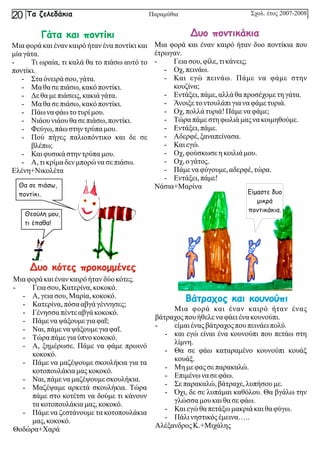 Βάτραχος και κουνούπι
Μια φορά και έναν καιρό ήταν ένας
βάτραχοςπουήθελενα φάει ένα κουνούπι.
- είμαι ένας βάτραχοςπουπεινάειπολύ.
- και εγώ είναι ένα κουνούπι που πετάω στη
λίμνη.
- Θα σε φάω καταραμένο κουνούπι κουάξ
κουάξ.
- Μη με φας σεπαρακαλώ.
- Επιμένω να σεφάω.
- Σεπαρακαλώ,βάτραχε,λυπήσου με.
- Όχι, δε σε λυπάμαι καθόλου. Θα βγάλω την
γλώσσαμου καιθασεφάω.
- Καιεγώθαπετάξωμακριάκαιθαφύγω.
- Πάλινηστικόςέμεινα…..
Αλέξανδρος Κ.+Μιχάλης
Μια φορά και έναν καιρό ήταν δυο ποντίκια που
έτρωγαν.
- Γεια σου, φίλε,τικάνεις;
- Οχ,πεινάω.
- Και εγώ πεινάω. Πάμε να φάμε στην
κουζίνα;
- Εντάξει,πάμε,αλλάθαπροσέχομε τηγάτα.
- Άνοιξετοντουλάπιγιανα φάμε τυριά.
- Οχ,πολλάτυριά!Πάμε να φάμε;
- Τώραπάμεστηφωλιάμας να κοιμηθούμε.
- Εντάξει,πάμε.
- Αδερφέ, ξαναπείνασα.
- Καιεγώ.
- Οχ,φούσκωσε ηκοιλιάμου.
- Οχ,ογάτος.
- Πάμε να φύγουμε, αδερφέ, τώρα.
- Εντάξει,πάμε!
Νάσια+Μαρίνα
Μια φορά καιέναν καιρόήτανδύο κότες.
- Γεια σου, Κατερίνα,κοκοκό.
- Α, γειασου, Μαρία, κοκοκό.
- Κατερίνα,πόσααβγάγέννησες;
- Γένησσα πέντεαβγάκοκοκό.
- Πάμε να ψάξουμε γιαφαΐ;
- Ναι, πάμενα ψάξουμε γιαφαΐ.
- Τώραπάμεγιαύπνο κοκοκό.
- Α, ξημέρωσε. Πάμε να φάμε πρωινό
κοκοκό.
- Πάμε να μαζέψουμε σκουλήκια για τα
κοτοπουλάκιαμας κοκοκό.
- Ναι, πάμενα μαζέψουμε σκουλήκια.
- Μαζέψαμε αρκετά σκουλήκια. Τώρα
πάμε στο κοτέτσι να δούμε τι κάνουν
τακοτοπουλάκιαμας, κοκοκό.
- Πάμε να ζεστάνουμε τα κοτοπουλάκια
μας, κοκοκό.
Θοδώρα+Χαρά
Μια φορά και έναν καιρό ήταν ένα ποντίκι και
μία γάτα.
- Τι ωραία, τι καλά θα το πιάσω αυτό το
ποντίκι.
- Σταόνειρά σου, γάτα.
- Μα θασεπιάσω,κακόποντίκι.
- Δεθαμε πιάσεις,κακιάγάτα.
- Μα θασεπιάσω,κακόποντίκι.
- Πάω να φάω τοτυρίμου.
- Νιάου νιάου θασεπιάσω,ποντίκι.
- Φεύγω, πάωστηντρύπαμου.
- Πού πήγες παλιοπόντικο και δε σε
βλέπω;
- Καιφυσικάστηντρύπαμου.
- Α, τικρίμαδεν μπορώ να σεπιάσω.
Ελένη+Νικολέτα
Δυο ποντικάκια
Δυο κότες προκομμένες
Γάτα και ποντίκι
Θα σε πιάσω,
ποντίκι.
Θεούλη μου,
τι έπαθα!
Είμαστε δυο
μικρά
ποντικάκια.
Σχολ. έτος 2007-2008
Τα ζελεδάκια
20 Παραμύθια
 