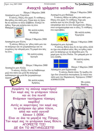 Πάτρα 3 Μαρτίου 2008
Αγαπημένη μου Τζορτζίνα
Τι κάνεις; Πήγες στο χορό; Τι ντύθηκες;
Θα έρθεις στο σπίτι μου; Τώρα που σε ξέρω
θα σε καλέσω το άλλο Σάββατο. Ελπίζω να
έρθεις. Έχω μια κούκλα που τη λένε
Μπάρμπι.
Με πολλή αγάπη
Θεοδώρα
Πάτρα 3 Μαρτίου 2008
Αγαπημένη μου Θοδώρα
Τι κάνεις; Θέλω να έρθεις στο σπίτι μου.
Πήγες στο χορό; Τι ντύθηκες; Έχω μία
κούκλα που τη λένε Ζενέβ. Έχω ένα
επιτραπέζιο που το λένε Σκουμπιντού. Πήγες
στον κινηματογράφο και τι είδες; Τι ντύθηκες
στο καρναβάλι;
Με πολλή αγάπη
Τζορτζίνα
Πάτρα 3 Μαρτίου 2008
Αγαπημένη μου Ελένη
Τι κάνεις; Θέλεις να ΄ρθεις σπίτι μου ναι
να παίξουμε και να ζωγραφίσουμε και να
γνωρίσεις την αδερφή μου; Τη μαμά σου πώς
τη λένε;
Με πολλή αγάπη
Αργυρώ
Πάτρα 3 Μαρτίου 2008
Αγαπημένη μου Αργυρώ
Τι κάνεις; Κάνω πως δε σε έχω φίλη, αλλά
σε έχω στα αληθινά φίλη. Θες να έρθεις σπίτι
μου να παίξουμε με τα παιχνίδια μου; Τη
μαμά μου τη λένε Ρούλα. Τον μπαμπά μου το
λένε Στάθη.
Με πολλή αγάπη
Ελένη
Πάτρα 3 Μαρτίου 2008
Αγαπημένε μου Αλέξη
Τι κάνεις; Αλέξη, έλα να διαβάσουμε
μαζί στο σπίτι και μετά θα παίξουμε
ποδόσφαιρο και μετά θα ζωγραφίσουμε
τέρατα.
Με πολλή αγάπη
Χρήστος
Πάτρα 3 Μαρτίου 2008
Αγαπημένε μου Εμμανουήλ
Τι κάνεις; Καλά είσαι; Το έμαθες ότι
έχω δυο γλυκούλια σκιουράκια; Σε καλώ στο
σπίτι μου την Παρασκευή. Τηλέφωνο 339067
638966353596
Με αγάπη
Βασίλης
Ανοιχτά γράμματα παιδιών
Αγοράστε τις σούπερ καφετιέρες!
Τον καφέ σας το φτιάχνουν τέλειο
και σε ένα λεπτό!
Φτιάχνουν ταυτόχρονα τέσσερις
καφέδες!
Αυτές οι καφετιέρες τον καφέ σας
το φτιάχνουν όχι μόνο τέλειο,
αλλά και πολύ υγιεινό!
Κάνουν 1.000€.
Είναι σε όλα τα μαγαζιά της Πάτρας.
Τον καφέ σας το φτιάχνουν όπως θέλετε.
ΑΓΟΡΕΣΤΕ ΤΙΣ!
ΔΕ ΘΑ ΤΟ ΜΕΤΑΝΙΩΣΕΤΕ!
Σχολ. έτος 2007-2008 Τα ζελεδάκια 23
Αλληλογραφία
Αλέξης+Αλέξης
 