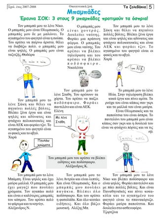 Σχολ. έτος 2007-2008 Οικογενειακή ζωή
Τον μπαμπά μου το λένε
Μπάμπη. Είναι ψηλός και έχει
μαύρα μαλλιά. Ο μπαμπάς μου
έχει μαγαζί που πουλάει
χρώματα. Τον αγαπάω πολύ
και είναι ο καλύτερος μπαμπάς
του κόσμου. Του αρέσει πολύ
τοψάρεμα καιτοκηνύγι.
Αλέξανδρος Ν.
Του μπαμπά μου του αρέσει να βλέπει
ειδήσεις και ποδόσφαιρο.
Αλέξανδρος Κ.
Τον μπαμπά μου το λένε
Νίκο και βλέπει ποδόσφαιρο και
είναι ψηλός. Φοράει παντελόνι και
με πάει πολλές βόλτες. Και είναι
Παναθηναϊκός και πίνει κοκα-
κόλα και το αγαπημένο του
φαγητό είναι το σπανακόρυζο.
Φοράει μαύρα παπούτσια. Και
δουλεύει στοασθενοφόρο.
Τζορτζίνα
Τον μπαμπά μου το
λένε Σταθη. Του αρέσουν τα
χόρτα. Του αρέσει να παίζει
π ο δ ό σ φ α ι ρ ο . Φ ο ρ ά ε ι
παντελόνικαιείναιΑΕΚ.
Ελένη
Τον μπαμπά μου το
λένε Αντρέα και είναι λεπτός.
Και είναι Ολυμπιακός. Και ο
μ π α μ π ά ς μ ο υ π ο υ λ ά ε ι
π α γ ά κ ι α . Β λ έ π ε ι ό λ ο
ποδόσφαιρο. Και του αρέσει
η φασολάδα. Και όλο κοιτάει
ειδήσεις. Και όλο βάζει
μουσική. ΑλέξηςΜπ.
Το μπαμπά μου το λένε
Ηλία. Στην τηλεόραση βλέπει
κακά έργα και πίνει αμίτα. Τα
ρούχα του είναι κάπως σαν γκρι
και τα μαλλιά του είναι μαύρα.
Είναι Ολυμπιακός και τα
παπούτσια του είναι άσπρα. Το
παντελόνι του μπαμπά μου είναι
κάπως σαν γκρι και η δουλειά του
είναι να φτιάχνει πόρτες και να τις
βάζει. Εμμανουήλ
Τον μπαμπά μου το λένε Νίκο.
Ο μπαμπάς μου είναι Ολυμπιακός. Ο
μπαμπάς μου δε με μαλώνει. Το
αγαπημένο του φαγητό είναι η σούπα.
Του αρέσει να παίρνω άριστα. θέλει
να διαβάζω πολύ. ο μπαμπάς μου
είναι ψηλός. Ο μπαμπάς μου είναι
ταξιτζής.Θοδώρα
Τον μπαμπά μου το λένε
Σάκη και θέλει να πηγαίνει
πολλές βόλτες. Βλέπει ξένα έργα
και είναι ψηλός και αδύνατος και
φτιάχνει πολυκατοικίες και είναι
ΑΕΚ και φοράει τζιν. Το
αγαπημένο του φαγητό είναι οι
φακέςκαιτοαβγό.
Χαρά
Τον μπαμπά μου το
λένε Σάκη και θέλει να
πηγαίνει πολλές βόλτες.
Βλέπει ξένα έργα και είναι
ψηλός και αδύνατος και
φτιάχνει πολυκατοικίες και
είναιΑΕΚ και φοράει τζιν.Το
αγαπημένο του φαγητό είναι
οιφακέςκαιτοαβγό.
Χαρά
Ο μπαμπάς μου
ε ί ν α ι χ ο ν τ ρ ό ς .
Δουλεύει ναύτης.
Φοράει μια πράσινη
φόρμα. Ο μπαμπάς
μου είναι ναύτης. Του
αρέσει να βλέπει
τηλεόραση και του
αρέσει να βλέπει
π ο δ ό σ φ α ι ρ ο .
Νικολέττα
Μπαμπάδες
Έρευνα ΣΟΚ: 3 στους 9 μπαμπάδες προτιμούν τα όσπρια!
Με λένε
Στάθη.
Πουλάω
χρώματα.
Τα ζελεδάκια 5
 