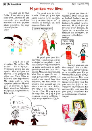 Σχολ. έτος 2007-2008
Η μ α μ ά μ ο υ μ ε
αγαπάει. Με ταΐζει. Με
ν τ ύ ν ε ι . Μ ε δ ι α β ά ζ ε ι .
Φτιάχνει το φαγητό που μου
αρέσει. Μου φτιάχνει την
τσάντα. Μου φτιάχνει το
γάλα μου. Μου βάζει το
κολατσιό μέσα στην τσάντα.
Με κάνει μπάνιο. Μου
αγοράζει πράγματα. Η μαμά
μου με ξυπνάει το πρωί.
Βάζει πλυντήριο. Σιδερώνει.
Η μαμά μου με αγαπάειπολύ.
ΓιώργοςΚ.
Η μαμά μου μου δίνει
παιχνίδια. Η μαμά μου με ξυπνάει
πρωί πρωί για το σχολείο. Η μαμά
μου με αφήνει να βλέπω ντιβιντί,
να παίζω υπολογιστή, να παίζω
φσουτ-φσουτ και μου δίνει
φαγητό.Μου δίνει την αγάπητης.
Μου δίνει τη φροντίδα της. Η
μαμά μου με κάνει μπάνιο. Με
πηγαίνει στο γιατρό όταν είμαι
άρρωστος. Με πάει βόλτα. Με
πηγαίνει στον μπαμπά μου και
στον παππού μου. Βάζει
πλυντήριο και σιδερώνει,
ξ ε σ κο ν ί ζ ε ι . Η μ α μ ά μ ο υ
μ α γε ι ρ ε ύ ε ι . Η μ α μ ά μ ο υ
ετοιμάζει το σπίτι το Πάσχα. Η
μαμά μου με αγαπάει.ΑλέξηςΦ.
Εμένα η μαμά μου μου
δίνει φαγητό. Και μου δίνει
νερό. Και μ' αφήνει να παίζω
με τα παιχνίδια μου. Και με
ντύνει ωραία. Και μου ψωνίζει
μαρκαδόρους. Και μου
ψωνίζει ρούχα και κασετίνα.
Και μου δίνει λίγο γάλα. Και
μου ψωνίζει βιβλία. Και
σιδερώνει τα ρούχα μου. Και
σφουγγαρίζει το πάτωμα. Και
μου ψωνίζει παπούτσια. Και
με αγαπάεικαιμε φροντίζει.
Μαρίνα
Τη μαμά μου τη λένε
Ρούλα. Είναι αδύνατη και
είναι ψηλή. Δουλεύει σε μία
ε τ α ι ρ ε ί α π ο υ π ο υ λ ά ε ι
αναψυκτικά και φοράει
πάντα φουστάνι. Και έχει
καστανάμαλλιά.
Ελένη
Τη μαμά μου τη λένε
Μαρία. Είναι ψηλή και έχει
μαύρα μαλλιά. Είναι όμορφη,
λεπτή και όταν έρχεται απ' τη
δουλειά με διαβάζει και μετά
κοιμάται.ΑλέξηςΜπ.
Η μαμά μου δουλεύει
λογίστρια. Όταν γυρίζει από
τη δουλειά ξαπλώνει και με
διαβάζει. Μετά κάθεται και
ξαπλώνει. Τα μαλλιά της είναι
καστανά. Η μαμά μου με
πηγαίνει στην πλατεία. Το
βράδυ για να κοιμηθώ μου
διαβάζει ένα παραμύθι. Τη
μαμά μου τηλένεΓιώτα.
Θοδώρα
Οικογενειακή ζωή
Η μητέρα που δίνει
Ώρα να πάμε σχολείο.
Τα πας καλά
στο σχολείο;
Ναι.
Τα ζελεδάκια
6
 