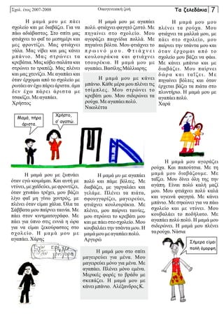 Η μαμά μου με αγαπάει
πολύ. φτιάχνει φαγητό ζεστό. Με
πηγαίνει στο σχολείο. Μου
αγοράζει παιχνίδια πολλά. Με
πηγαίνει βόλτα. Μου φτιάχνει το
π ρ ω ι ν ό μ ο υ . Φ τ ι ά χ ν ε ι
κουλουράκια και φτιάχνει
τσουρέκια. Η μαμά μου με
αγαπάει.ΒασίληςΜάλλιαρης
Η μαμά μυ με αγαπάει
πολύ και πάμε βόλτες. Με
διαβάζει, με γαργαλάει και
γελάμε. Πλένει τα πιάτα,
σφουγγαρίζει, μαγειρεύει,
φτιάχνει κουλουράκια. Με
πλένει, μου παίρνει ταινίες,
μου στρώνει το κρεβάτι μου
και με πάει στο σχολείο. Μου
κουβαλάει την τσάντα μου. Η
μαμά μου με αγαπάειπολύ.
Αργυρώ
Η μαμά μου με κάνει
μπάνιο. Κάθε μέρα μου πλένει τις
τσίμπλες. Μου στρώνει το
κρεβάτι μου. Μου σιδερώνει τα
ρούχα.Με αγαπάειπολύ.
Νικολέττα
Η μαμά μου αγοράζει
ρούχα. Και παπούτσια. Με τη
μαμά μου διαβάζουμε. Με
ταΐζει. Μου δίνει όλη της την
αγάπη. Είναι πολύ καλή μαζί
μου. Μου φτιάχνει πολύ καλά
και υγιεινά φαγητά. Με κάνει
μπάνιο. Με σηκώνει για να πάω
σχολείο και με ντύνει. Μου
κουβαλάει το ποδήλατο. Με
αγαπάει πολύ πολύ. Η μαμά μου
σιδερώνει. Η μαμά μου πλένει
ταρούχα.Νάσια
Η μαμά μου με πάει
σχολείο και με διαβάζει. Για να
πάω αδιάβαστος. Στο σπίτι μας
φτιάχνει το φαΐ το μεσημέρι και
μες φροντίζει. Μας φτιάχνει
γάλα. Μας νίβει και μας κάνει
μπάνιο. Μας στρώνει τα
κρεβάτια. Μας κόβει σαλάτα και
στρώνει το τραπέζι. Μας πλένει
και μας χτενίζει. Με αγαπάει και
όταν έρχομαι από το σχολείο με
ρωτάει αν έχω πάρει άριστα. άμα
δεν έχω πάρει άριστα με
τσακίζει.Με αγαπάει.
Χρήστος
Η μαμά μου μου
πλένει τα ρούχα. Μου
φτιάχνει τα μαλλιά μου, με
πάει στο σχολείο, μου
παίρνει την τσάντα μου και
όταν έρχομαι από το
σχολείο μου βάζει να φάω.
Με κάνει μπάνιο και με
διαβάζει. Μου παίρνει
δώρα και ταΐζει. Με
πηγαίνει βόλτες και όταν
έρχεται βάζει τα πιάτα στο
πλυντήριο. Η μαμά μου με
αγαπάειπολύ.
Χαρά
Η μαμά μου με ξυπνάει
όταν εγώ κοιμάμαι. Και αυτή με
ντύνει, με χαϊδεύει, με φροντίζει,
όταν χτυπάω τρέχει, μου βάζει
λίγο φαΐ μη γίνω χοντρός, με
πλένει όταν είμαι χάλια. Όλα τα
Σάββατα μου παίρνει ταινία. Με
πάει στον κινηματογράφο. Με
πάει για ύπνο στις εννιά η ώρα
για να είμαι ξεκούραστος στο
σχολείο. Η μαμά μου με
αγαπάει.Χάρης
Η μαμά μου στο σπίτι
μαγειρεύει για μένα. Μου
μαγειρεύει μόνο για μένα. Με
αγαπάει. Πλένει μόνο εμένα.
Μερικές φορές το βράδυ με
σκεπάζει. Η μαμά μου με
κάνει μπάνιο. Αλέξανδρος Κ.
Σχολ. έτος 2007-2008 Οικογενειακή ζωή
Μαμά, πήρα
άριστα.
Χρήστο,
σ’ αγαπώ.
Σήμερα είμαι
πολή όμορφη.
Τα ζελεδάκια 7
 