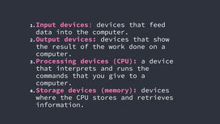 1.Input devices: devices that feed
data into the computer.
2.Output devices: devices that show
the result of the work done on a
computer.
3.Processing devices (CPU): a device
that interprets and runs the
commands that you give to a
computer.
4.Storage devices (memory): devices
where the CPU stores and retrieves
information.
 