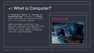 1 0 1 1 0 1 1 0 1 1 0 1 1 0 0 1 1 0 1 1 0 1 1 0 1 1 0 1 1 1 0 1 1 0 1 1 0 1 1 1 1 1 0 1
</ What is Computer?
an electronic device for storing and
processing data, typically in binary
form, according to instructions given
to it in a variable program.
adalah perangkat elektronik yang
menerima, menyimpan dan memproses data
menjadi informasi secara matematis
atau logis sesuai dengan serangkaian
instruksi yang diprogram.
computer>
 