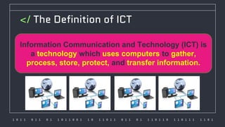 1 0 1 1 0 1 1 0 1 1 0 1 1 0 0 1 1 0 1 1 0 1 1 0 1 1 0 1 1 1 0 1 1 0 1 1 0 1 1 1 1 1 0 1
</ The Definition of ICT
Information Communication and Technology (ICT) is
a technology which uses computers to gather,
process, store, protect, and transfer information.
 
