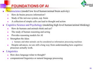 FOUNDATIONS OF AI
 Neuroscience (model low level human/animal brain activity)



How do brains process information?
Study of the nervous system, esp. brain
A collection of simple cells can lead to thought and action
 Cognitive Science and Psychology (modeling high level human/animal thinking)




How do humans and animals think and act?
The study of human reasoning and acting
Provides reasoning models for AI
Strengthen the ideas
 humans and other animals can be considered as information processing machines
 Despite advances, we are still a long way from understanding how cognitive
processes actually work.
 Linguistics


How does language relate to thought?
computational linguistics or natural language processing
10
 