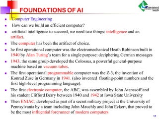 FOUNDATIONS OF AI
 Computer Engineering
 How can we build an efficient computer?
 artificial intelligence to succeed, we need two things: intelligence and an
artifact.
 The computer has been the artifact of choice.
 he first operational computer was the electromechanical Heath Robinson built in
1940 by Alan Turing’s team for a single purpose: deciphering German messages
 1943, the same group developed the Colossus, a powerful general-purpose
machine based on vacuum tubes.
 The first operational programmable computer was the Z-3, the invention of
Konrad Zuse in Germany in 1941. (also invented floating-point numbers and the
first high-level programming language).
 The first electronic computer, the ABC, was assembled by John Atanasoff and
his student Clifford Berry between 1940 and 1942 at Iowa State University
 Then ENIAC, developed as part of a secret military project at the University of
Pennsylvania by a team including John Mauchly and John Eckert, that proved to
be the most influential forerunner of modern computers
11
 
