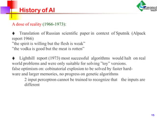 History of AI
A dose of reality (1966-1973):
♦ Translation of Russian scientific paper in context of Sputnik (Alpack
report 1966)
”the spirit is willing but the flesh is weak”
”the vodka is good but the meat is rotten”
♦ Lighthill report (1973) most successful algorithms would halt on real
world problems and were only suitable for solving ”toy” versions.
false optimism on: cobinatorial explosion to be solved by faster hard-
ware and larger memories, no progress on genetic algorithms
2 input perceptron cannot be trained to recognize that the inputs are
different
15
 
