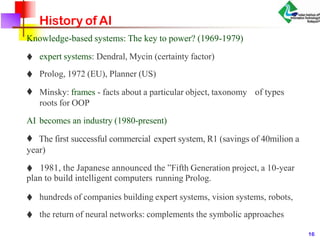 History of AI
Knowledge-based systems: The key to power? (1969-1979)
♦ expert systems: Dendral, Mycin (certainty factor)
♦ Prolog, 1972 (EU), Planner (US)
♦ Minsky: frames - facts about a particular object, taxonomy of types
roots for OOP
AI becomes an industry (1980-present)
♦ The first successful commercial expert system, R1 (savings of 40milion a
year)
♦ 1981, the Japanese announced the ”Fifth Generation project, a 10-year
plan to build intelligent computers running Prolog.
♦ hundreds of companies building expert systems, vision systems, robots,
♦ the return of neural networks: complements the symbolic approaches
16
 