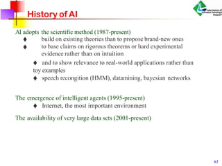 History of AI
AI adopts the scientific method (1987-present)
♦
♦
build on existing theories than to propose brand-new ones
to base claims on rigorous theorems or hard experimental
evidence rather than on intuition
♦ and to show relevance to real-world applications rather than
toy examples
♦ speech recongition (HMM), datamining, bayesian networks
The emergence of intelligent agents (1995-present)
♦ Internet, the most important environment
The availability of very large data sets (2001-present)
17
 