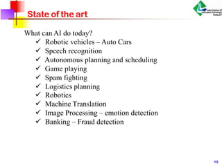 State of the art
What can AI do today?
 Robotic vehicles – Auto Cars
 Speech recognition
 Autonomous planning and scheduling
 Game playing
 Spam fighting
 Logistics planning
 Robotics
 Machine Translation
 Image Processing – emotion detection
 Banking – Fraud detection
19
 