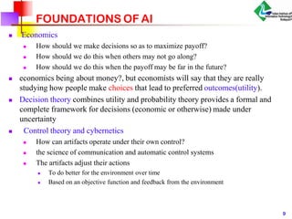 FOUNDATIONS OF AI
 Economics



How should we make decisions so as to maximize payoff?
How should we do this when others may not go along?
How should we do this when the payoff may be far in the future?
 economics being about money?, but economists will say that they are really
studying how people make choices that lead to preferred outcomes(utility).
 Decision theory combines utility and probability theory provides a formal and
complete framework for decisions (economic or otherwise) made under
uncertainty
 Control theory and cybernetics



How can artifacts operate under their own control?
the science of communication and automatic control systems
The artifacts adjust their actions


To do better for the environment over time
Based on an objective function and feedback from the environment
9
 