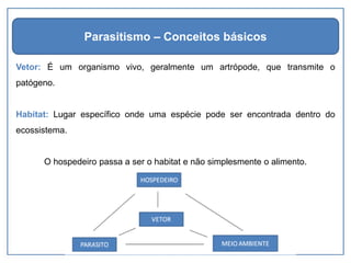 Vetor: É um organismo vivo, geralmente um artrópode, que transmite o
patógeno.
Habitat: Lugar específico onde uma espécie pode ser encontrada dentro do
ecossistema.
O hospedeiro passa a ser o habitat e não simplesmente o alimento.
Parasitismo – Conceitos básicos
 