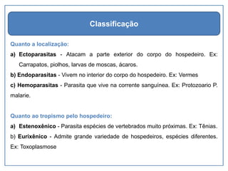 Quanto a localização:
a) Ectoparasitas - Atacam a parte exterior do corpo do hospedeiro. Ex:
Carrapatos, piolhos, larvas de moscas, ácaros.
b) Endoparasitas - Vivem no interior do corpo do hospedeiro. Ex: Vermes
c) Hemoparasitas - Parasita que vive na corrente sanguínea. Ex: Protozoario P.
malarie.
Quanto ao tropismo pelo hospedeiro:
a) Estenoxênico - Parasita espécies de vertebrados muito próximas. Ex: Tênias.
b) Eurixênico - Admite grande variedade de hospedeiros, espécies diferentes.
Ex: Toxoplasmose
Classificação
 