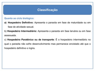 Quanto ao ciclo biológico:
a) Hospedeiro Definitivo: Apresenta o parasita em fase de maturidade ou em
fase de atividade sexual.
b) Hospedeiro Intermediário: Apresenta o parasita em fase larvária ou em fase
assexuada.
c) Hospedeiro Paratênico ou de transporte: É o hospedeiro intermediário no
qual o parasita não sofre desenvolvimento mas permanece encistado até que o
hospedeiro definitivo o ingira.
Classificação
 