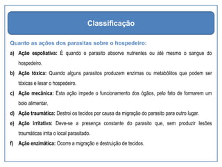 Quanto as ações dos parasitas sobre o hospedeiro:
a) Ação espoliativa: É quando o parasito absorve nutrientes ou até mesmo o sangue do
hospedeiro.
b) Ação tóxica: Quando alguns parasitos produzem enzimas ou metabólitos que podem ser
tóxicas e lesar o hospedeiro.
c) Ação mecânica: Esta ação impede o funcionamento dos ógãos, pelo fato de formarem um
bolo alimentar.
d) Ação traumática: Destroi os tecidos por causa da migração do parasito para outro lugar.
e) Ação irritativa: Deve-se a presença constante do parasito que, sem produzir lesões
traumáticas irrita o local parasitado.
f) Ação enzimática: Ocorre a migração e destruição de tecidos.
Classificação
 