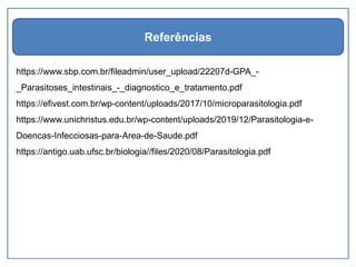 https://www.sbp.com.br/fileadmin/user_upload/22207d-GPA_-
_Parasitoses_intestinais_-_diagnostico_e_tratamento.pdf
https://efivest.com.br/wp-content/uploads/2017/10/microparasitologia.pdf
https://www.unichristus.edu.br/wp-content/uploads/2019/12/Parasitologia-e-
Doencas-Infecciosas-para-Area-de-Saude.pdf
https://antigo.uab.ufsc.br/biologia//files/2020/08/Parasitologia.pdf
Referências
 