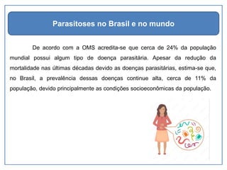 De acordo com a OMS acredita-se que cerca de 24% da população
mundial possui algum tipo de doença parasitária. Apesar da redução da
mortalidade nas últimas décadas devido as doenças parasitárias, estima-se que,
no Brasil, a prevalência dessas doenças continue alta, cerca de 11% da
população, devido principalmente as condições socioeconômicas da população.
Parasitoses no Brasil e no mundo
 