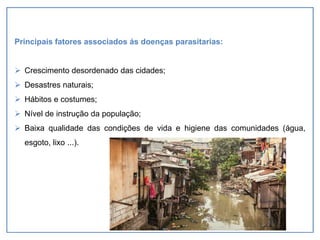 Principais fatores associados ás doenças parasitarias:
➢ Crescimento desordenado das cidades;
➢ Desastres naturais;
➢ Hábitos e costumes;
➢ Nível de instrução da população;
➢ Baixa qualidade das condições de vida e higiene das comunidades (água,
esgoto, lixo ...).
 