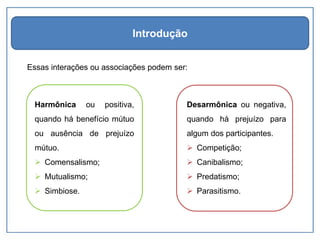 Essas interações ou associações podem ser:
Introdução
Harmônica ou positiva,
quando há benefício mútuo
ou ausência de prejuízo
mútuo.
➢ Comensalismo;
➢ Mutualismo;
➢ Simbiose.
Desarmônica ou negativa,
quando há prejuízo para
algum dos participantes.
➢ Competição;
➢ Canibalismo;
➢ Predatismo;
➢ Parasitismo.
 