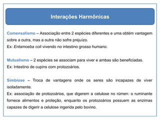 Comensalismo – Associação entre 2 espécies diferentes e uma obtém vantagem
sobre a outra, mas a outra não sofre prejuízo.
Ex: Entamoeba coli vivendo no intestino grosso humano.
Mutualismo – 2 espécies se associam para viver e ambas são beneficiadas.
Ex: Intestino de cupins com protozoários.
Simbiose – Troca de vantagens onde os seres são incapazes de viver
isoladamente.
Ex: associação de protozoários, que digerem a celulose no rúmen: o ruminante
fornece alimentos e proteção, enquanto os protozoários possuem as enzimas
capazes de digerir a celulose ingerida pelo bovino.
Interações Harmônicas
 