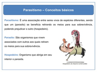Parasitismo: É uma associação entre seres vivos de espécies diferentes, sendo
que um (parasito) se beneficia retirando os meios para sua sobrevivência,
podendo prejudicar o outro (hospedeiro).
Parasito: São organismos que vivem
associados com outros aos quais retiram
os meios para sua sobrevivência.
Hospedeiro: Organismo que abriga em seu
interior o parasita.
Parasitismo – Conceitos básicos
 