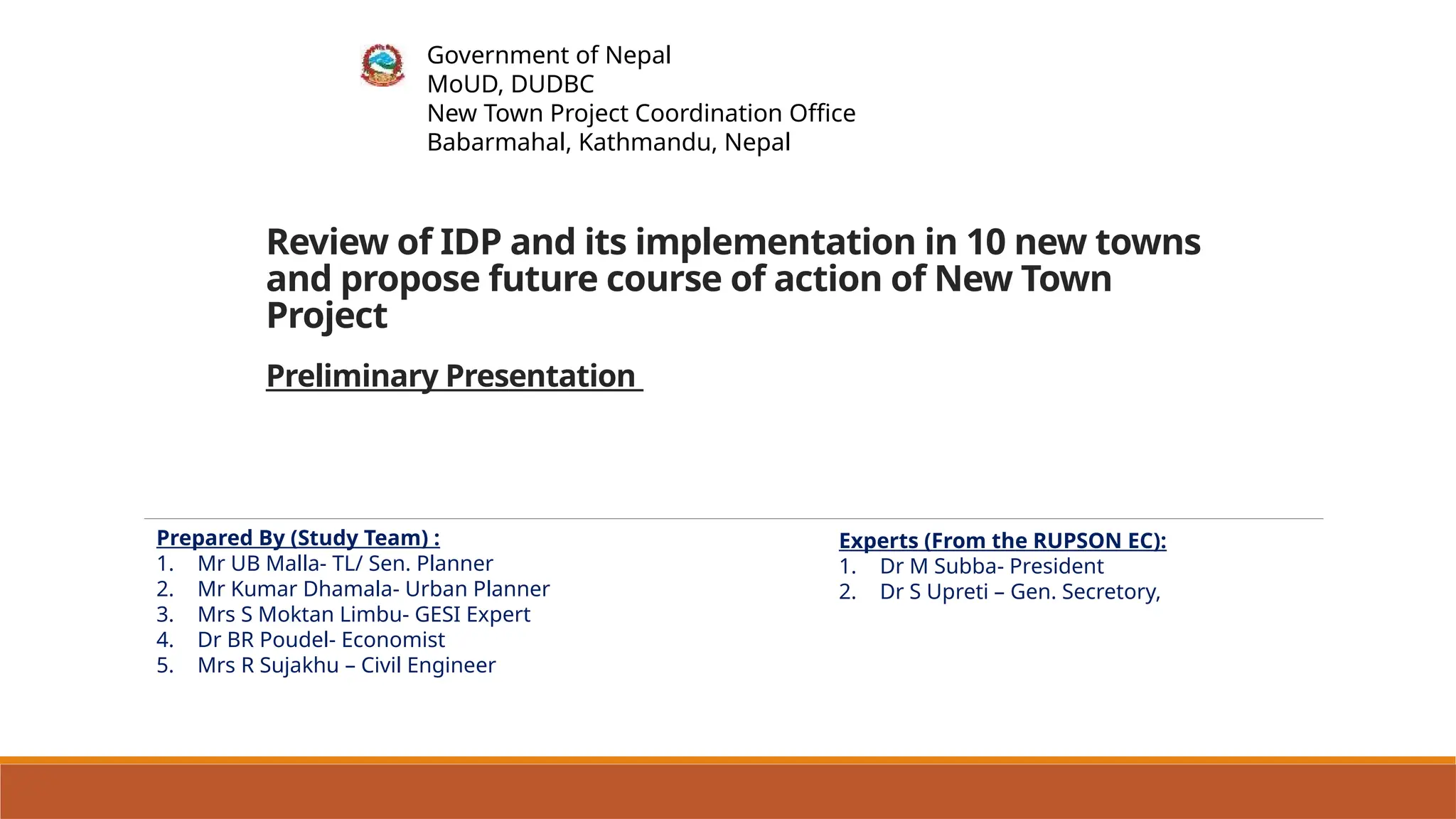 Government of Nepal
MoUD, DUDBC
New Town Project Coordination Office
Babarmahal, Kathmandu, Nepal
Review of IDP and its implementation in 10 new towns
and propose future course of action of New Town
Project
Preliminary Presentation
Prepared By (Study Team) :
1. Mr UB Malla- TL/ Sen. Planner
2. Mr Kumar Dhamala- Urban Planner
3. Mrs S Moktan Limbu- GESI Expert
4. Dr BR Poudel- Economist
5. Mrs R Sujakhu – Civil Engineer
Experts (From the RUPSON EC):
1. Dr M Subba- President
2. Dr S Upreti – Gen. Secretory,
 