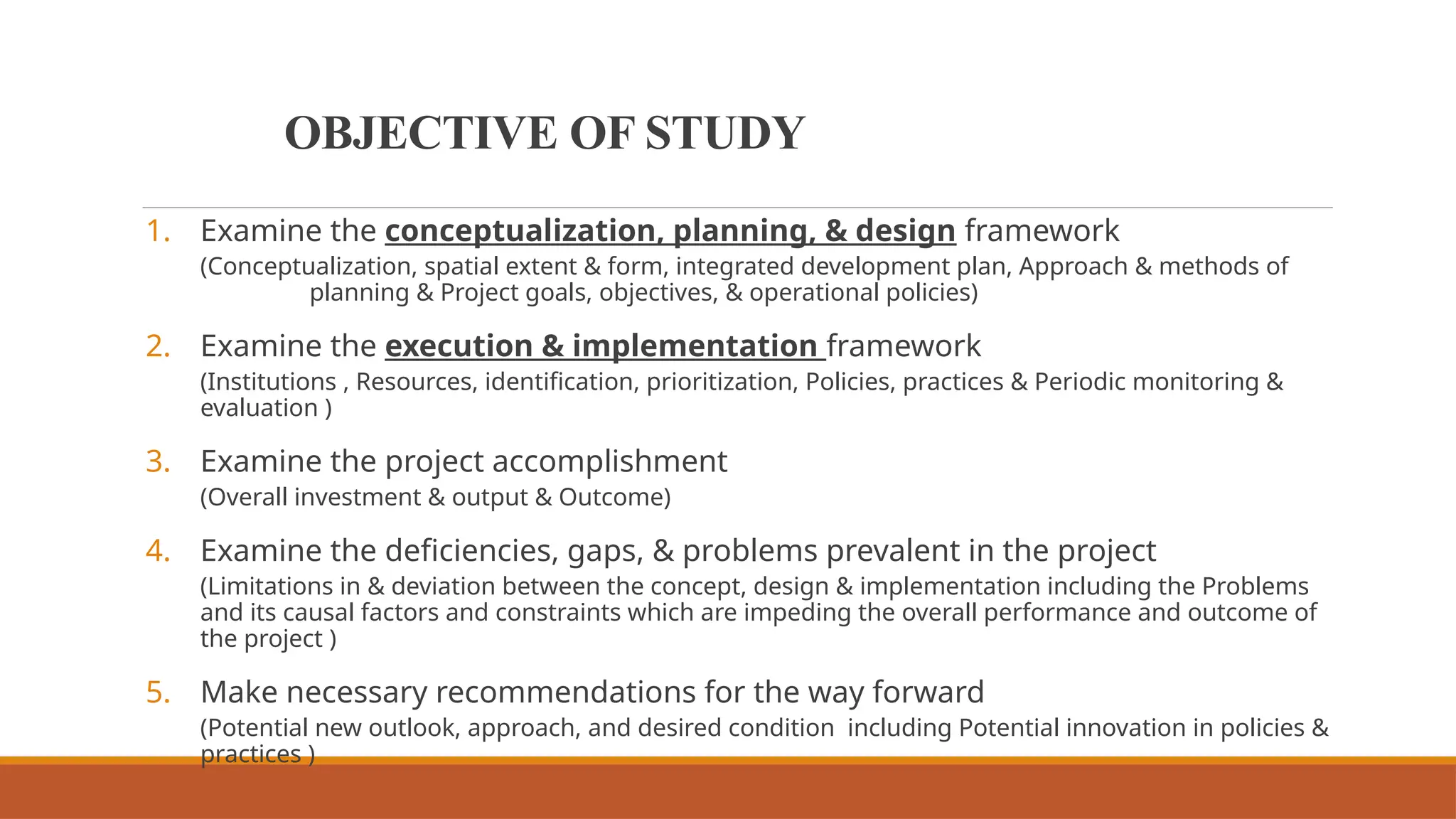 OBJECTIVE OF STUDY
1. Examine the conceptualization, planning, & design framework
(Conceptualization, spatial extent & form, integrated development plan, Approach & methods of
planning & Project goals, objectives, & operational policies)
2. Examine the execution & implementation framework
(Institutions , Resources, identification, prioritization, Policies, practices & Periodic monitoring &
evaluation )
3. Examine the project accomplishment
(Overall investment & output & Outcome)
4. Examine the deficiencies, gaps, & problems prevalent in the project
(Limitations in & deviation between the concept, design & implementation including the Problems
and its causal factors and constraints which are impeding the overall performance and outcome of
the project )
5. Make necessary recommendations for the way forward
(Potential new outlook, approach, and desired condition including Potential innovation in policies &
practices )
 
