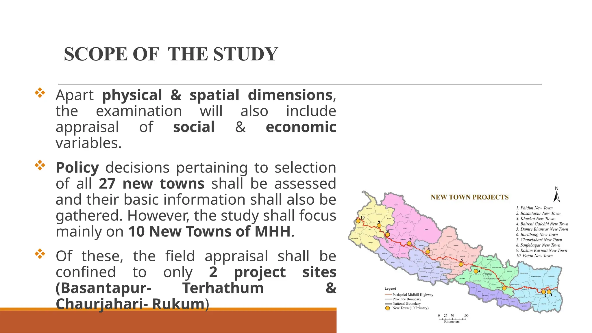  Apart physical & spatial dimensions,
the examination will also include
appraisal of social & economic
variables.
 Policy decisions pertaining to selection
of all 27 new towns shall be assessed
and their basic information shall also be
gathered. However, the study shall focus
mainly on 10 New Towns of MHH.
 Of these, the field appraisal shall be
confined to only 2 project sites
(Basantapur- Terhathum &
Chaurjahari- Rukum)
SCOPE OF THE STUDY
 