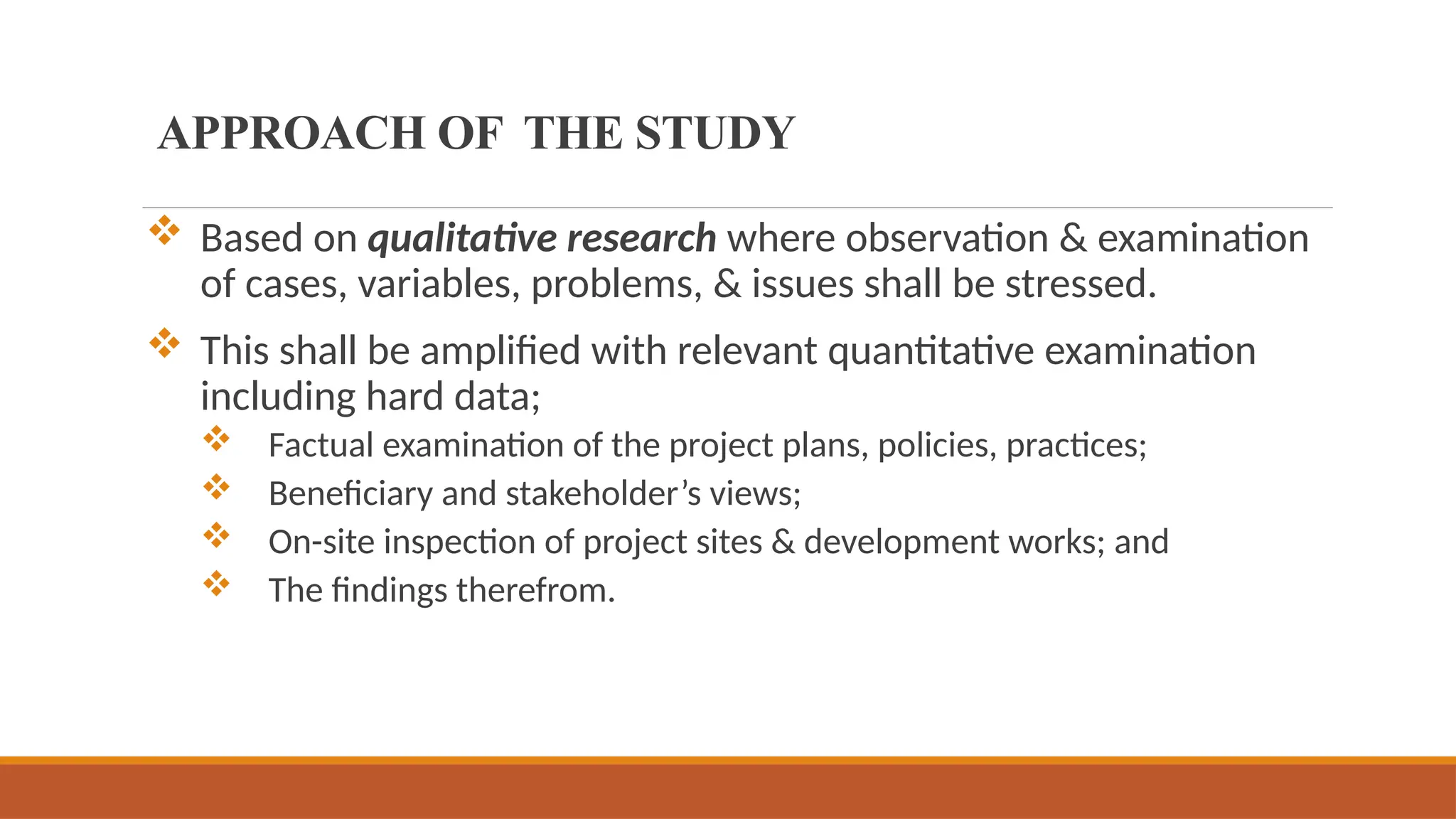  Based on qualitative research where observation & examination
of cases, variables, problems, & issues shall be stressed.
 This shall be amplified with relevant quantitative examination
including hard data;
 Factual examination of the project plans, policies, practices;
 Beneficiary and stakeholder’s views;
 On-site inspection of project sites & development works; and
 The findings therefrom.
APPROACH OF THE STUDY
 
