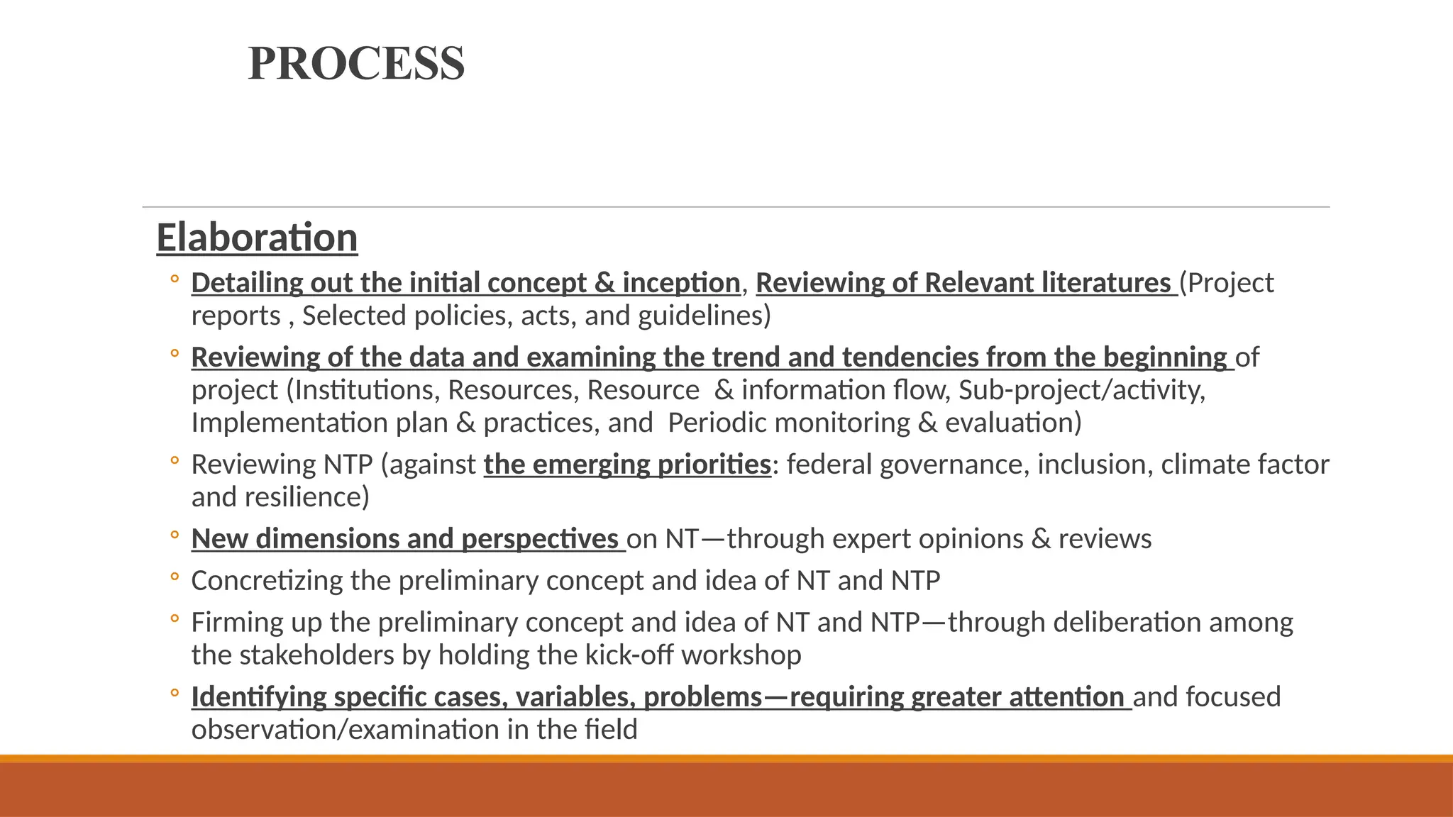 PROCESS
Elaboration
◦ Detailing out the initial concept & inception, Reviewing of Relevant literatures (Project
reports , Selected policies, acts, and guidelines)
◦ Reviewing of the data and examining the trend and tendencies from the beginning of
project (Institutions, Resources, Resource & information flow, Sub-project/activity,
Implementation plan & practices, and Periodic monitoring & evaluation)
◦ Reviewing NTP (against the emerging priorities: federal governance, inclusion, climate factor
and resilience)
◦ New dimensions and perspectives on NT—through expert opinions & reviews
◦ Concretizing the preliminary concept and idea of NT and NTP
◦ Firming up the preliminary concept and idea of NT and NTP—through deliberation among
the stakeholders by holding the kick-off workshop
◦ Identifying specific cases, variables, problems—requiring greater attention and focused
observation/examination in the field
 